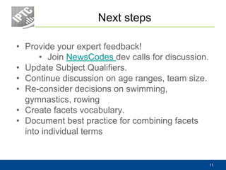 Next steps
• Provide your expert feedback!
• Join NewsCodes dev calls for discussion.
• Update Subject Qualifiers.
• Continue discussion on age ranges, team size.
• Re-consider decisions on swimming,
gymnastics, rowing
• Create facets vocabulary.
• Document best practice for combining facets
into individual terms
11
 