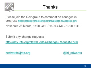 Thanks
Please join the Dev group to comment on changes in
progress https://groups.yahoo.com/neo/groups/iptc-newscodes-dev/
Next call: 26 March, 1500 CET / 1400 GMT / 1000 EDT
Submit any change requests
http://dev.iptc.org/NewsCodes-Change-Request-Form
hedwards@ap.org @hl_edwards
12
 
