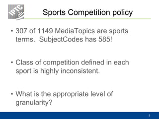 Sports Competition policy
• 307 of 1149 MediaTopics are sports
terms. SubjectCodes has 585!
• Class of competition defined in each
sport is highly inconsistent.
• What is the appropriate level of
granularity?
5
 