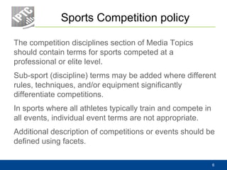 Sports Competition policy
The competition disciplines section of Media Topics
should contain terms for sports competed at a
professional or elite level.
Sub-sport (discipline) terms may be added where different
rules, techniques, and/or equipment significantly
differentiate competitions.
In sports where all athletes typically train and compete in
all events, individual event terms are not appropriate.
Additional description of competitions or events should be
defined using facets.
6
 