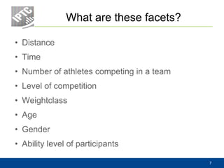 What are these facets?
• Distance
• Time
• Number of athletes competing in a team
• Level of competition
• Weightclass
• Age
• Gender
• Ability level of participants
7
 