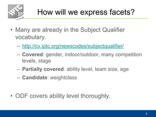 How will we express facets?
• Many are already in the Subject Qualifier
vocabulary.
– http://cv.iptc.org/newscodes/subjectqualifier/
– Covered: gender, indoor/outdoor, many competition
levels, stage
– Partially covered: ability level, team size, age
– Candidate: weightclass
• ODF covers ability level thoroughly.
8
 