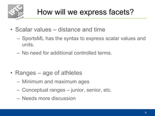 How will we express facets?
• Scalar values – distance and time
– SportsML has the syntax to express scalar values and
units.
– No need for additional controlled terms.
• Ranges – age of athletes
– Minimum and maximum ages
– Conceptual ranges – junior, senior, etc.
– Needs more discussion
9
 