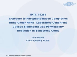 IPTC 14285
     Exposure to Phosphate-Based Completion
      Brine Under HPHT Laboratory Conditions
             Causes Significant Gas Permeability
                      Reduction in Sandstone Cores

                                            John Downs
                                        Cabot Specialty Fluids




2011 International Petroleum Technology Conference
 