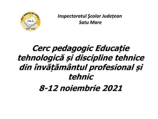 Cerc pedagogic Educație
tehnologică și discipline tehnice
din învățământul profesional și
tehnic
8-12 noiembrie 2021
Inspectoratul Şcolar Județean
Satu Mare
 