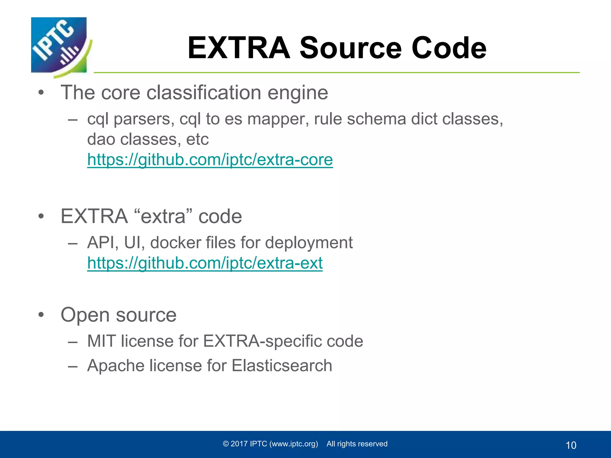EXTRA Source Code
• The core classification engine
– cql parsers, cql to es mapper, rule schema dict classes,
dao classes, etc
https://github.com/iptc/extra-core
• EXTRA “extra” code
– API, UI, docker files for deployment
https://github.com/iptc/extra-ext
• Open source
– MIT license for EXTRA-specific code
– Apache license for Elasticsearch
© 2017 IPTC (www.iptc.org) All rights reserved 10
 