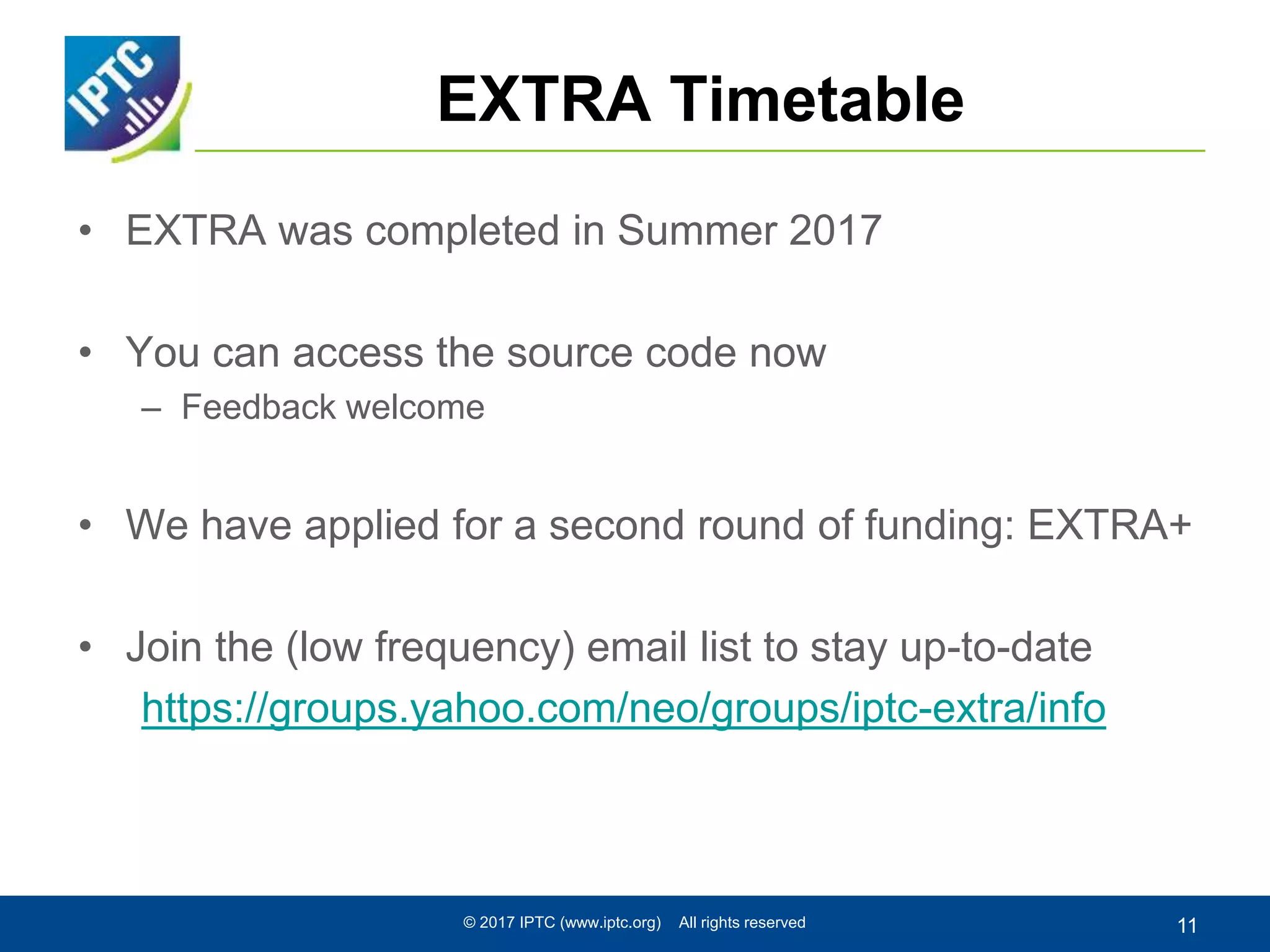EXTRA Timetable
• EXTRA was completed in Summer 2017
• You can access the source code now
– Feedback welcome
• We have applied for a second round of funding: EXTRA+
• Join the (low frequency) email list to stay up-to-date
https://groups.yahoo.com/neo/groups/iptc-extra/info
© 2017 IPTC (www.iptc.org) All rights reserved 11
 