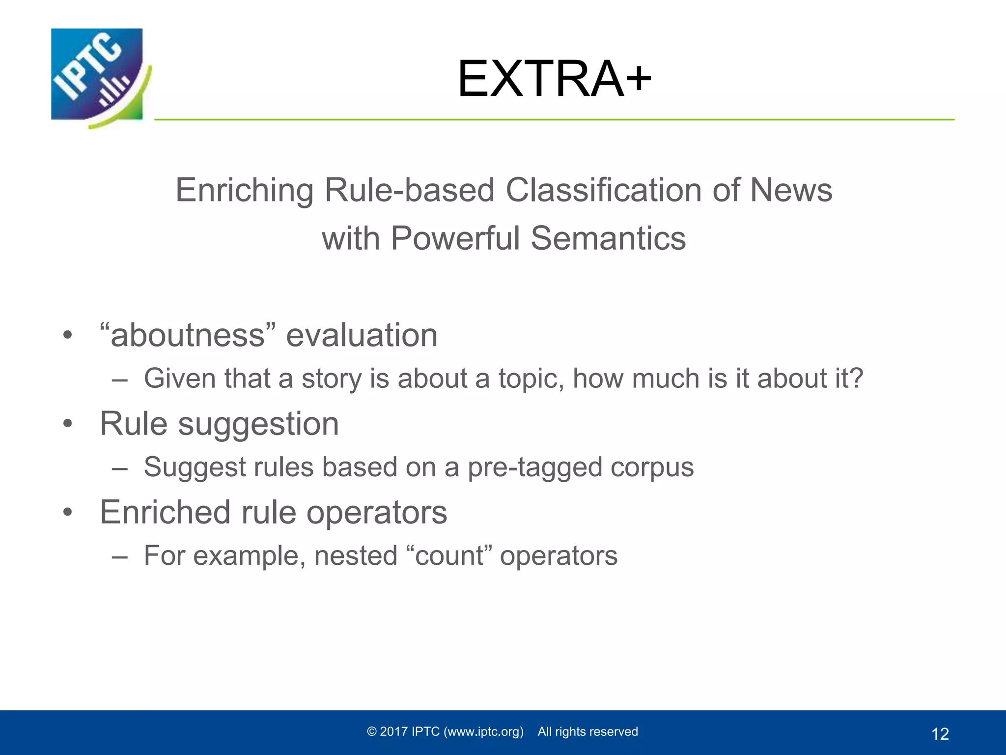 EXTRA+
Enriching Rule-based Classification of News
with Powerful Semantics
• “aboutness” evaluation
– Given that a story is about a topic, how much is it about it?
• Rule suggestion
– Suggest rules based on a pre-tagged corpus
• Enriched rule operators
– For example, nested “count” operators
© 2017 IPTC (www.iptc.org) All rights reserved 12
 