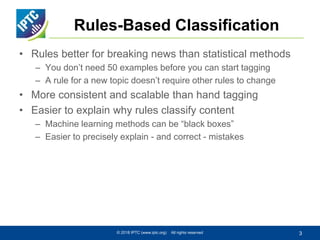 Rules-Based Classification
• Rules better for breaking news than statistical methods
– You don’t need 50 examples before you can start tagging
– A rule for a new topic doesn’t require other rules to change
• More consistent and scalable than hand tagging
• Easier to explain why rules classify content
– Machine learning methods can be “black boxes”
– Easier to precisely explain - and correct - mistakes
© 2018 IPTC (www.iptc.org) All rights reserved 3
 
