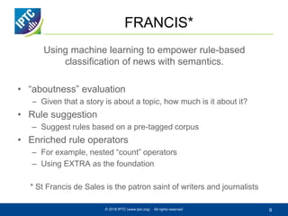 FRANCIS*
Using machine learning to empower rule-based
classification of news with semantics.
• “aboutness” evaluation
– Given that a story is about a topic, how much is it about it?
• Rule suggestion
– Suggest rules based on a pre-tagged corpus
• Enriched rule operators
– For example, nested “count” operators
– Using EXTRA as the foundation
* St Francis de Sales is the patron saint of writers and journalists
© 2018 IPTC (www.iptc.org) All rights reserved 9
 
