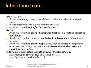 Abstract Class
 A class containing one or more abstract methods is called an abstract
class.
 must be declared with a class-modifier abstract
 provides a template for further development
Notes:
 An abstract method cannot be declared final, as final method cannot be
overridden.
 An abstract method must be overridden in a descendent before it can
be used.
 An abstract method cannot be private (which generates a compilation
error, because private method is not visible to the subclass and thus
cannot be overridden.
In Java, define a subclass using the keyword "extends", e.g.,
class MyApplet extends java.applet.Applet {.....}
class Cylinder extends Circle {......}
8/12/2015
Presented by Dr. J.VijiPriya,Assistant Professor,
Hawassa University, Ethiopia 8
 