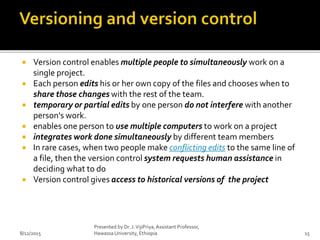 Version control enables multiple people to simultaneously work on a
single project.
 Each person edits his or her own copy of the files and chooses when to
share those changes with the rest of the team.
 temporary or partial edits by one person do not interfere with another
person's work.
 enables one person to use multiple computers to work on a project
 integrates work done simultaneously by different team members
 In rare cases, when two people make conflicting edits to the same line of
a file, then the version control system requests human assistance in
deciding what to do
 Version control gives access to historical versions of the project
8/12/2015
Presented by Dr. J.VijiPriya,Assistant Professor,
Hawassa University, Ethiopia 15
 