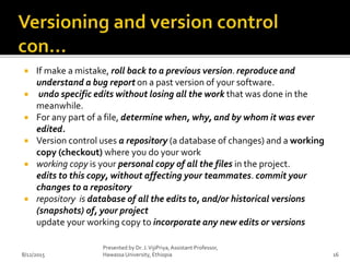  If make a mistake, roll back to a previous version. reproduce and
understand a bug report on a past version of your software.
 undo specific edits without losing all the work that was done in the
meanwhile.
 For any part of a file, determine when, why, and by whom it was ever
edited.
 Version control uses a repository (a database of changes) and a working
copy (checkout) where you do your work
 working copy is your personal copy of all the files in the project.
edits to this copy, without affecting your teammates. commit your
changes to a repository
 repository is database of all the edits to, and/or historical versions
(snapshots) of, your project
update your working copy to incorporate any new edits or versions
8/12/2015
Presented by Dr. J.VijiPriya,Assistant Professor,
Hawassa University, Ethiopia 16
 