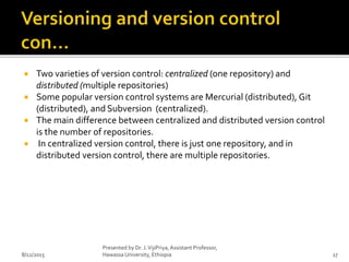  Two varieties of version control: centralized (one repository) and
distributed (multiple repositories)
 Some popular version control systems are Mercurial (distributed), Git
(distributed), and Subversion (centralized).
 The main difference between centralized and distributed version control
is the number of repositories.
 In centralized version control, there is just one repository, and in
distributed version control, there are multiple repositories.
8/12/2015
Presented by Dr. J.VijiPriya,Assistant Professor,
Hawassa University, Ethiopia 17
 