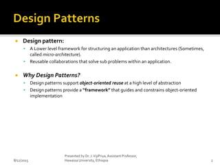  Design pattern:
 A Lower level framework for structuring an application than architectures (Sometimes,
called micro-architecture).
 Reusable collaborations that solve sub problems within an application.
 Why Design Patterns?
 Design patterns support object-oriented reuse at a high level of abstraction
 Design patterns provide a “framework” that guides and constrains object-oriented
implementation
8/12/2015
Presented by Dr. J.VijiPriya,Assistant Professor,
Hawassa University, Ethiopia 2
 