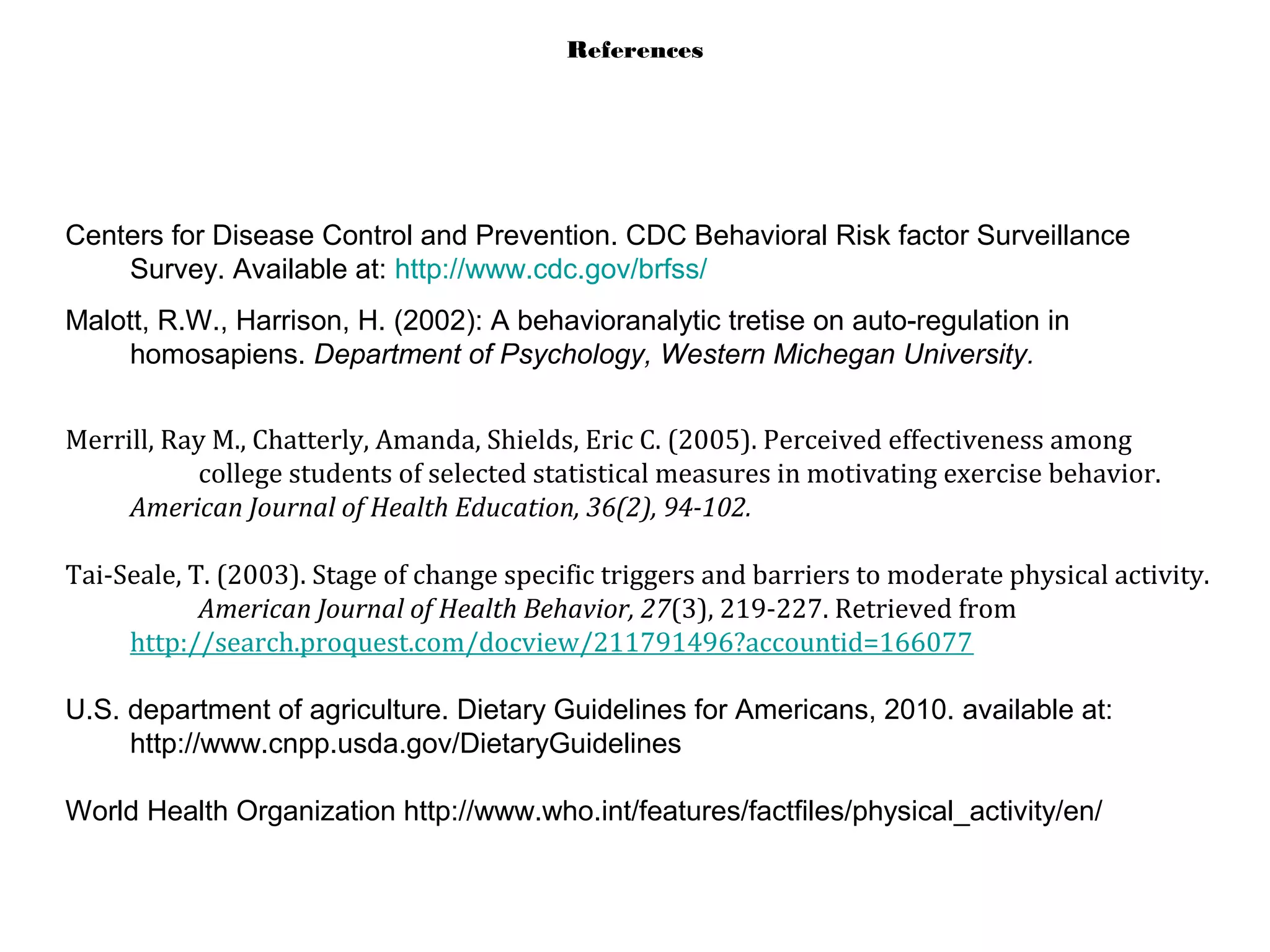 References
Centers for Disease Control and Prevention. CDC Behavioral Risk factor Surveillance
Survey. Available at: http://www.cdc.gov/brfss/
Malott, R.W., Harrison, H. (2002): A behavioranalytic tretise on auto-regulation in
homosapiens. Department of Psychology, Western Michegan University.
Merrill, Ray M., Chatterly, Amanda, Shields, Eric C. (2005). Perceived effectiveness among
college students of selected statistical measures in motivating exercise behavior.
American Journal of Health Education, 36(2), 94-102.
Tai-Seale, T. (2003). Stage of change specific triggers and barriers to moderate physical activity.
American Journal of Health Behavior, 27(3), 219-227. Retrieved from
http://search.proquest.com/docview/211791496?accountid=166077
U.S. department of agriculture. Dietary Guidelines for Americans, 2010. available at:
http://www.cnpp.usda.gov/DietaryGuidelines
World Health Organization http://www.who.int/features/factfiles/physical_activity/en/
 