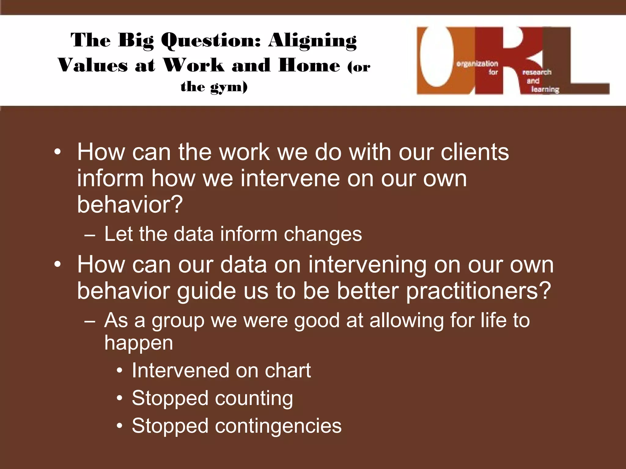 The Big Question: Aligning
Values at Work and Home (or
the gym)
• How can the work we do with our clients
inform how we intervene on our own
behavior?
– Let the data inform changes
• How can our data on intervening on our own
behavior guide us to be better practitioners?
– As a group we were good at allowing for life to
happen
• Intervened on chart
• Stopped counting
• Stopped contingencies
 