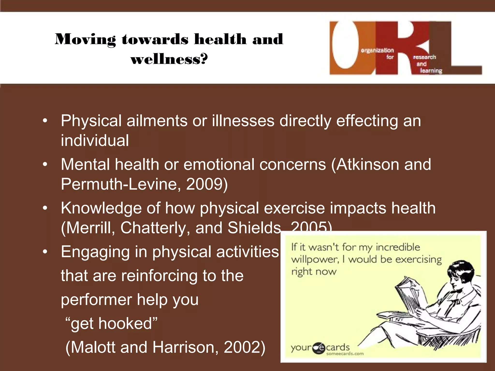 Moving towards health and
wellness?
• Physical ailments or illnesses directly effecting an
individual
• Mental health or emotional concerns (Atkinson and
Permuth-Levine, 2009)
• Knowledge of how physical exercise impacts health
(Merrill, Chatterly, and Shields, 2005)
• Engaging in physical activities
that are reinforcing to the
performer help you
“get hooked”
(Malott and Harrison, 2002)
 