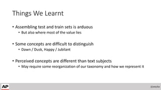 Things We Learnt
• Assembling test and train sets is arduous
• But also where most of the value lies
• Some concepts are difficult to distinguish
• Dawn / Dusk, Happy / Jubilant
• Perceived concepts are different than text subjects
• May require some reorganization of our taxonomy and how we represent it
@smyles
 