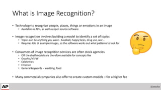 What is Image Recognition?
• Technology to recognize people, places, things or emotions in an image
• Available as APIs, as well as open source software
• Image recognition involves building a model to identify a set of topics
• Topics can be anything you want - baseball, happy faces, drug use, war…
• Requires lots of example images, so the software works out what patterns to look for
• Consumers of image recognition services are often stock agencies
• Off the shelf models are therefore available for concepts like
• Graphic/NSFW
• Celebrities
• Emotion
• General keywords – wedding, food
• Many commercial companies also offer to create custom models – for a higher fee
@smyles
 