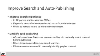 Improve Search and Auto-Publishing
• Improve search experience
• In AP portals and in customer CMSes
• Keywords to match more queries and so surface more content
• Filters to narrow results to more relevant content
• Simplify auto publishing
• AP customers have fewer – or even no – editors to manually review content
before publishing
• Filters let customers fine-tune saved searches
• Eliminate customer need to manually identify graphic content
@smyles
 