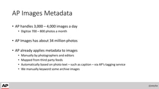 AP Images Metadata
• AP handles 3,000 – 4,000 images a day
• Digitize 700 – 800 photos a month
• AP Images has about 34 million photos
• AP already applies metadata to images
• Manually by photographers and editors
• Mapped from third party feeds
• Automatically based on photo text – such as caption – via AP’s tagging service
• We manually keyword some archive images
@smyles
 