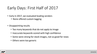 Early Days: First Half of 2017
• Early in 2017, we evaluated leading vendors
• None offered custom tagging
• Disappointing results
• Too many keywords that do not apply to image
• Inaccurate keywords scored with high confidence
• Some were strong for stock images, not so good for news
• Others were too generic
@smyles
 