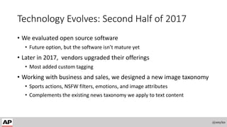 Technology Evolves: Second Half of 2017
• We evaluated open source software
• Future option, but the software isn’t mature yet
• Later in 2017, vendors upgraded their offerings
• Most added custom tagging
• Working with business and sales, we designed a new image taxonomy
• Sports actions, NSFW filters, emotions, and image attributes
• Complements the existing news taxonomy we apply to text content
@smyles
 