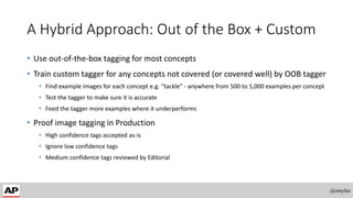 A Hybrid Approach: Out of the Box + Custom
• Use out-of-the-box tagging for most concepts
• Train custom tagger for any concepts not covered (or covered well) by OOB tagger
• Find example images for each concept e.g. “tackle” - anywhere from 500 to 5,000 examples per concept
• Test the tagger to make sure it is accurate
• Feed the tagger more examples where it underperforms
• Proof image tagging in Production
• High confidence tags accepted as-is
• Ignore low confidence tags
• Medium confidence tags reviewed by Editorial
@smyles
 