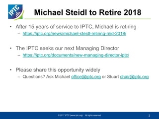 Michael Steidl to Retire 2018
• After 15 years of service to IPTC, Michael is retiring
– https://iptc.org/news/michael-steidl-retiring-mid-2018/
• The IPTC seeks our next Managing Director
– https://iptc.org/documents/new-managing-director-iptc/
• Please share this opportunity widely
– Questions? Ask Michael office@iptc.org or Stuart chair@iptc.org
© 2017 IPTC (www.iptc.org) All rights reserved 2
 