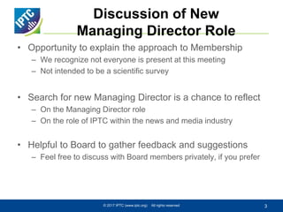 Discussion of New
Managing Director Role
• Opportunity to explain the approach to Membership
– We recognize not everyone is present at this meeting
– Not intended to be a scientific survey
• Search for new Managing Director is a chance to reflect
– On the Managing Director role
– On the role of IPTC within the news and media industry
• Helpful to Board to gather feedback and suggestions
– Feel free to discuss with Board members privately, if you prefer
© 2017 IPTC (www.iptc.org) All rights reserved 3
 
