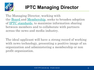 IPTC Managing Director
The Managing Director, working with
the Board and Membership, seeks to broaden adoption
of IPTC standards, to maximize information sharing
between members and to collaborate with partners
across the news and media industry.
The ideal applicant will have a strong record of working
with news technology, presenting a positive image of an
organization and administering a membership or non
profit organization.
© 2017 IPTC (www.iptc.org) All rights reserved 4
 