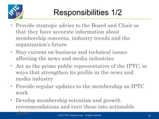 Responsibilities 1/2
• Provide strategic advice to the Board and Chair so
that they have accurate information about
membership concerns, industry trends and the
organization’s future
• Stay current on business and technical issues
affecting the news and media industries
• Act as the prime public representative of the IPTC, in
ways that strengthen its profile in the news and
media industry
• Provide regular updates to the membership on IPTC
work
• Develop membership retention and growth
recommendations and turn these into actionable
plans. © 2017 IPTC (www.iptc.org) All rights reserved 5
 