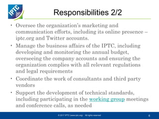 Responsibilities 2/2
• Oversee the organization’s marketing and
communication efforts, including its online presence –
iptc.org and Twitter accounts.
• Manage the business affairs of the IPTC, including
developing and monitoring the annual budget,
overseeing the company accounts and ensuring the
organization complies with all relevant regulations
and legal requirements
• Coordinate the work of consultants and third party
vendors
• Support the development of technical standards,
including participating in the working group meetings
and conference calls, as needed
© 2017 IPTC (www.iptc.org) All rights reserved 6
 
