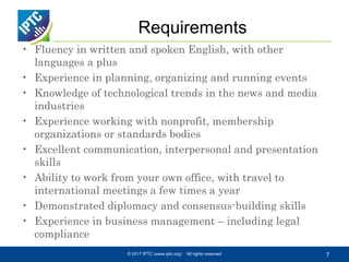 Requirements
• Fluency in written and spoken English, with other
languages a plus
• Experience in planning, organizing and running events
• Knowledge of technological trends in the news and media
industries
• Experience working with nonprofit, membership
organizations or standards bodies
• Excellent communication, interpersonal and presentation
skills
• Ability to work from your own office, with travel to
international meetings a few times a year
• Demonstrated diplomacy and consensus-building skills
• Experience in business management – including legal
compliance
© 2017 IPTC (www.iptc.org) All rights reserved 7
 