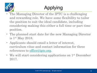 Applying
• The Managing Director of the IPTC is a challenging
and rewarding role. We have some flexibility to tailor
the position to suit the ideal candidate, including
considering making this either a full time or part time
position.
• The planned start date for the new Managing Director
is 1st May 2018.
• Applicants should email a letter of interest,
curriculum vitae and contact information for three
references to office@iptc.org.
• We will start considering applications on 1st December
2017.
© 2017 IPTC (www.iptc.org) All rights reserved 8
 