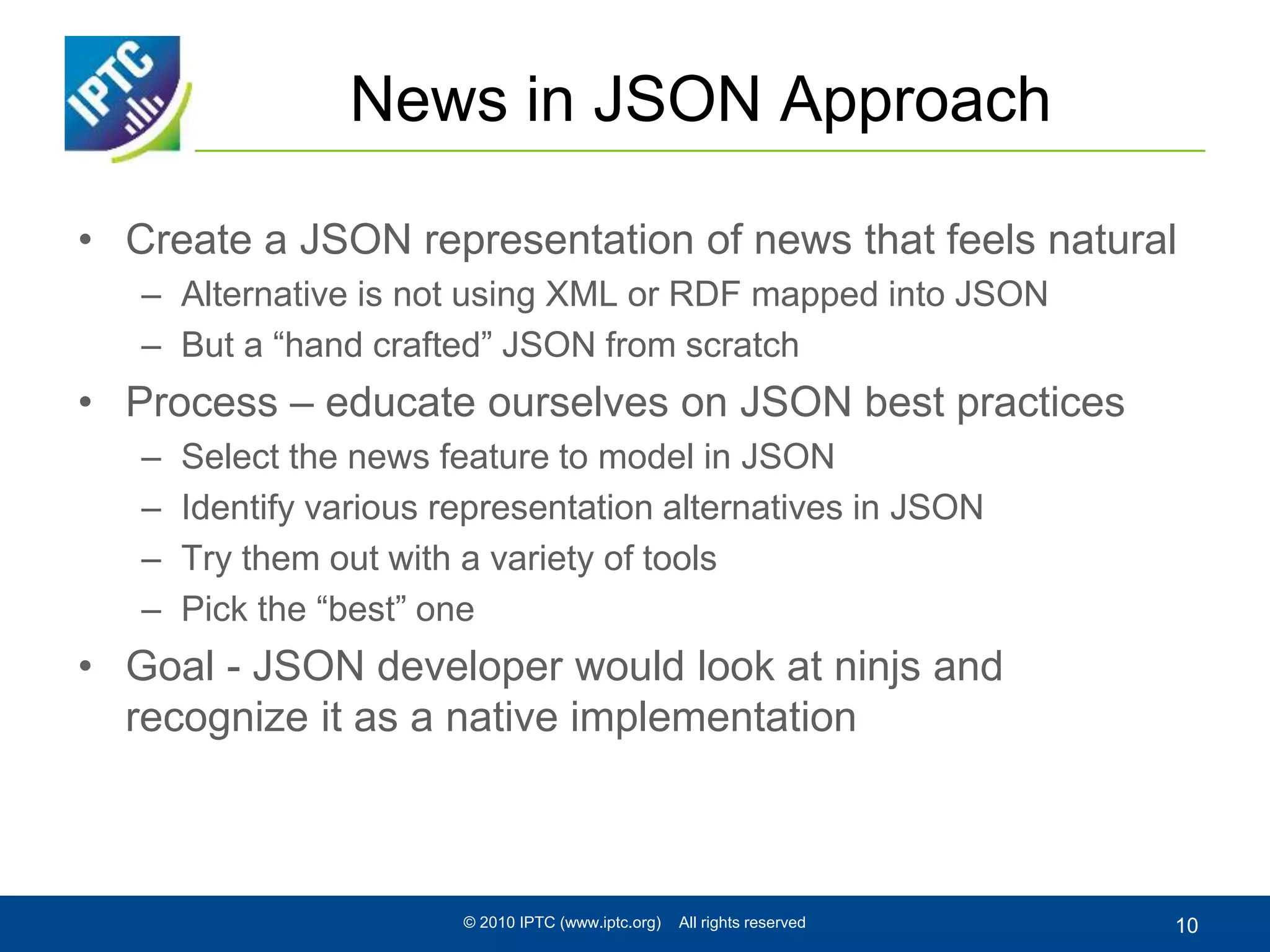 News in JSON Approach
• Create a JSON representation of news that feels natural
– Alternative is not using XML or RDF mapped into JSON
– But a “hand crafted” JSON from scratch
• Process – educate ourselves on JSON best practices
– Select the news feature to model in JSON
– Identify various representation alternatives in JSON
– Try them out with a variety of tools
– Pick the “best” one
• Goal - JSON developer would look at ninjs and
recognize it as a native implementation
© 2010 IPTC (www.iptc.org) All rights reserved 10
 