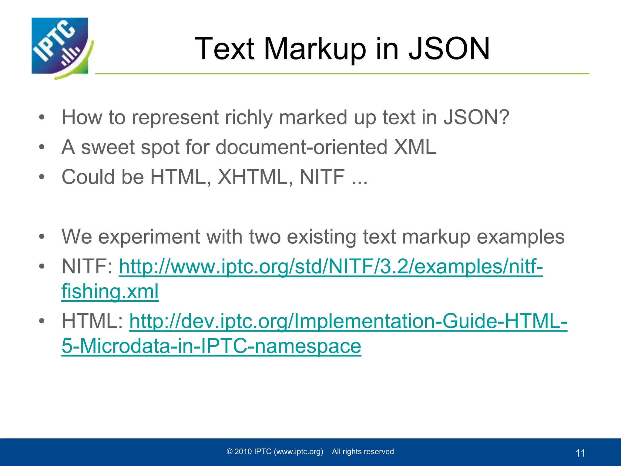 Text Markup in JSON
• How to represent richly marked up text in JSON?
• A sweet spot for document-oriented XML
• Could be HTML, XHTML, NITF ...
• We experiment with two existing text markup examples
• NITF: http://www.iptc.org/std/NITF/3.2/examples/nitf-
fishing.xml
• HTML: http://dev.iptc.org/Implementation-Guide-HTML-
5-Microdata-in-IPTC-namespace
© 2010 IPTC (www.iptc.org) All rights reserved 11
 