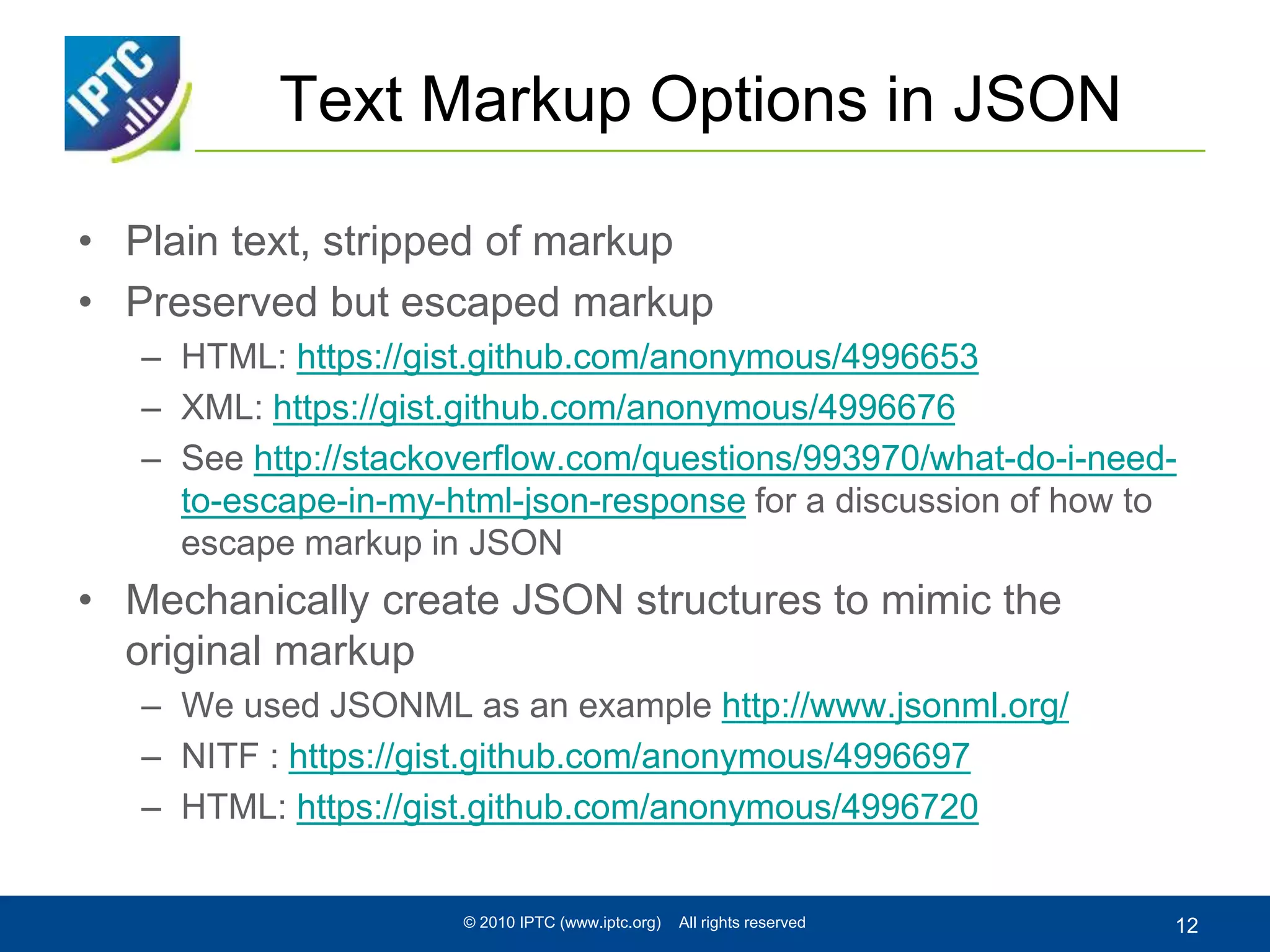 Text Markup Options in JSON
• Plain text, stripped of markup
• Preserved but escaped markup
– HTML: https://gist.github.com/anonymous/4996653
– XML: https://gist.github.com/anonymous/4996676
– See http://stackoverflow.com/questions/993970/what-do-i-need-
to-escape-in-my-html-json-response for a discussion of how to
escape markup in JSON
• Mechanically create JSON structures to mimic the
original markup
– We used JSONML as an example http://www.jsonml.org/
– NITF : https://gist.github.com/anonymous/4996697
– HTML: https://gist.github.com/anonymous/4996720
© 2010 IPTC (www.iptc.org) All rights reserved 12
 