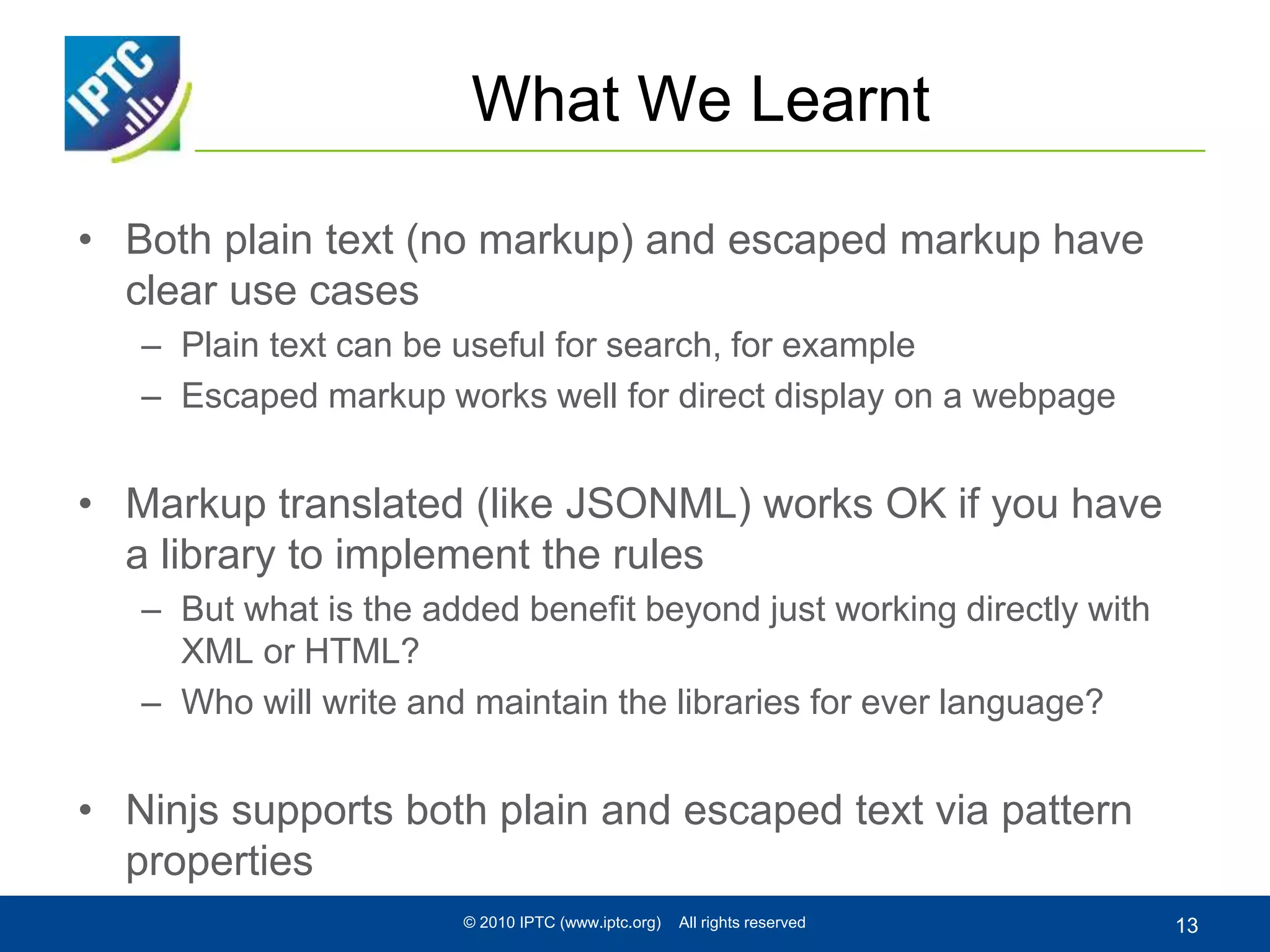 What We Learnt
• Both plain text (no markup) and escaped markup have
clear use cases
– Plain text can be useful for search, for example
– Escaped markup works well for direct display on a webpage
• Markup translated (like JSONML) works OK if you have
a library to implement the rules
– But what is the added benefit beyond just working directly with
XML or HTML?
– Who will write and maintain the libraries for ever language?
• Ninjs supports both plain and escaped text via pattern
properties
© 2010 IPTC (www.iptc.org) All rights reserved 13
 