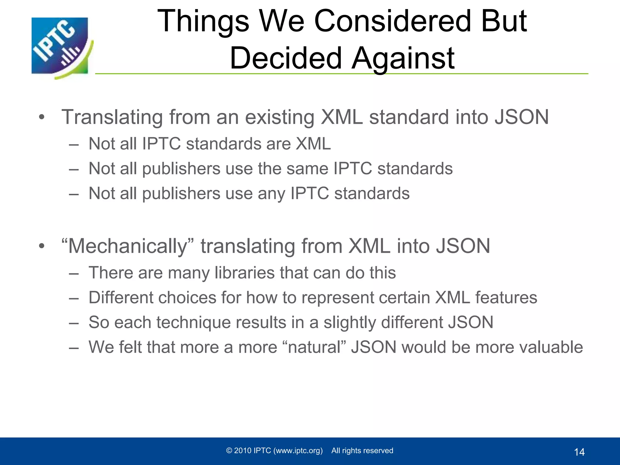 Things We Considered But
Decided Against
• Translating from an existing XML standard into JSON
– Not all IPTC standards are XML
– Not all publishers use the same IPTC standards
– Not all publishers use any IPTC standards
• “Mechanically” translating from XML into JSON
– There are many libraries that can do this
– Different choices for how to represent certain XML features
– So each technique results in a slightly different JSON
– We felt that more a more “natural” JSON would be more valuable
© 2010 IPTC (www.iptc.org) All rights reserved 14
 