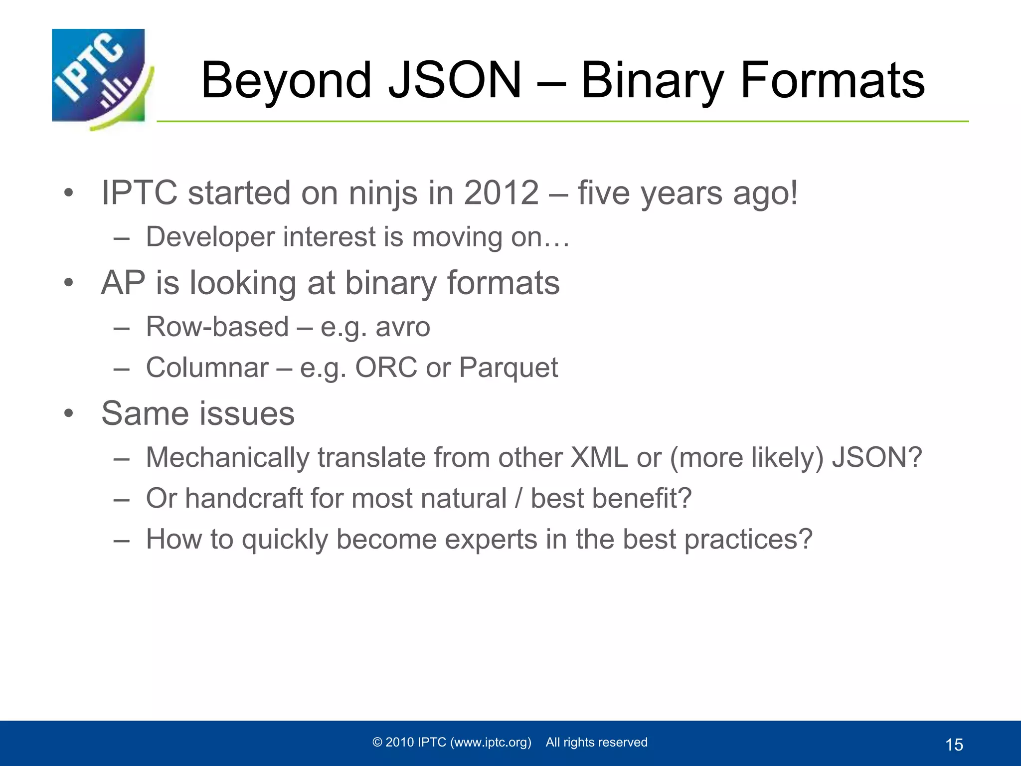 Beyond JSON – Binary Formats
• IPTC started on ninjs in 2012 – five years ago!
– Developer interest is moving on…
• AP is looking at binary formats
– Row-based – e.g. avro
– Columnar – e.g. ORC or Parquet
• Same issues
– Mechanically translate from other XML or (more likely) JSON?
– Or handcraft for most natural / best benefit?
– How to quickly become experts in the best practices?
© 2010 IPTC (www.iptc.org) All rights reserved 15
 
