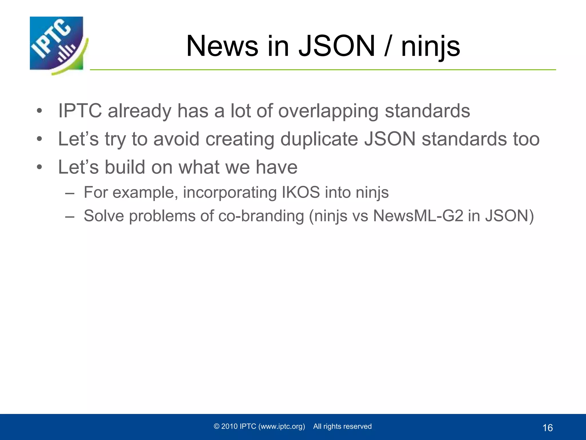 News in JSON / ninjs
• IPTC already has a lot of overlapping standards
• Let’s try to avoid creating duplicate JSON standards too
• Let’s build on what we have
– For example, incorporating IKOS into ninjs
– Solve problems of co-branding (ninjs vs NewsML-G2 in JSON)
© 2010 IPTC (www.iptc.org) All rights reserved 16
 
