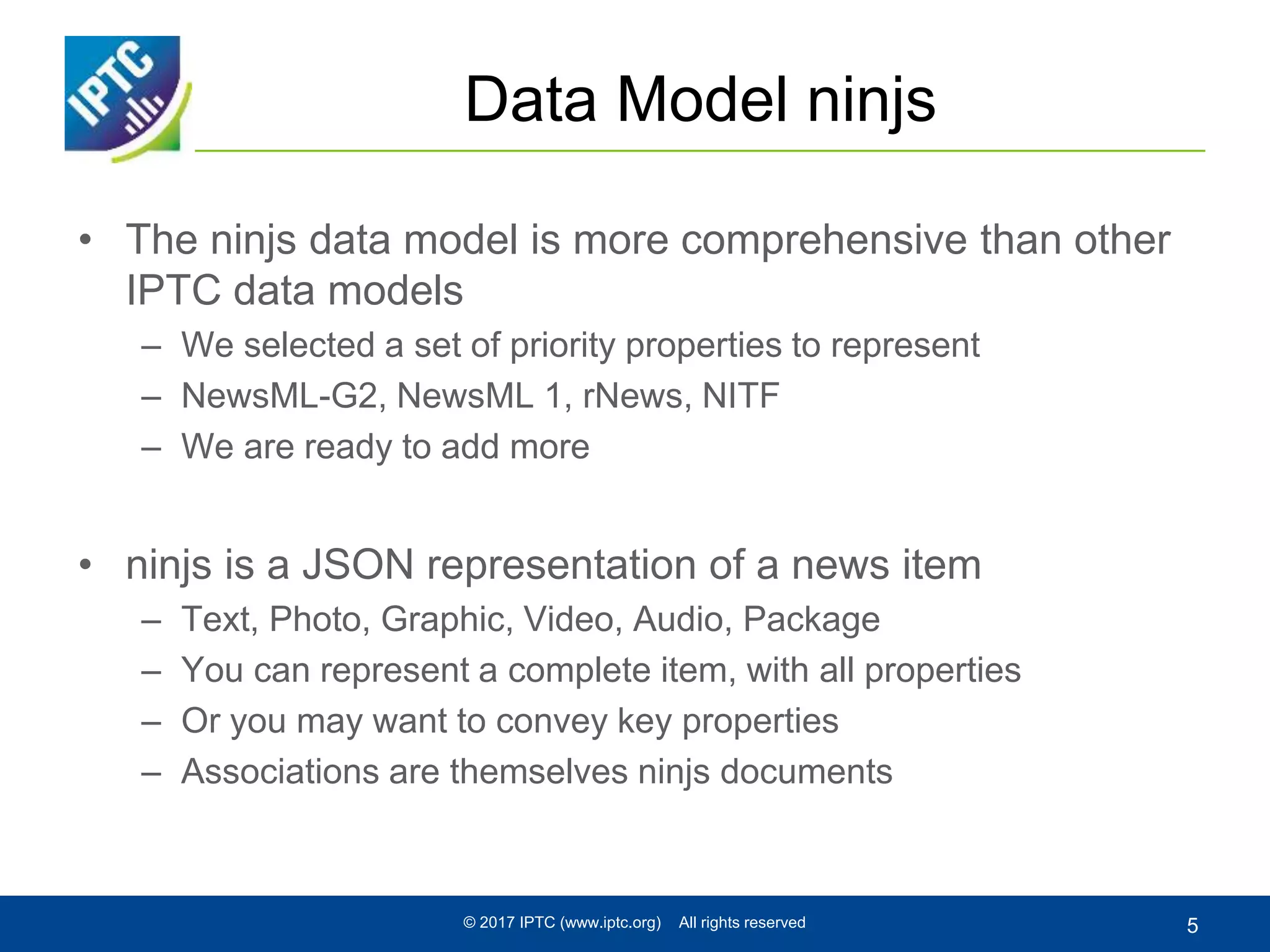 Data Model ninjs
• The ninjs data model is more comprehensive than other
IPTC data models
– We selected a set of priority properties to represent
– NewsML-G2, NewsML 1, rNews, NITF
– We are ready to add more
• ninjs is a JSON representation of a news item
– Text, Photo, Graphic, Video, Audio, Package
– You can represent a complete item, with all properties
– Or you may want to convey key properties
– Associations are themselves ninjs documents
© 2017 IPTC (www.iptc.org) All rights reserved 5
 