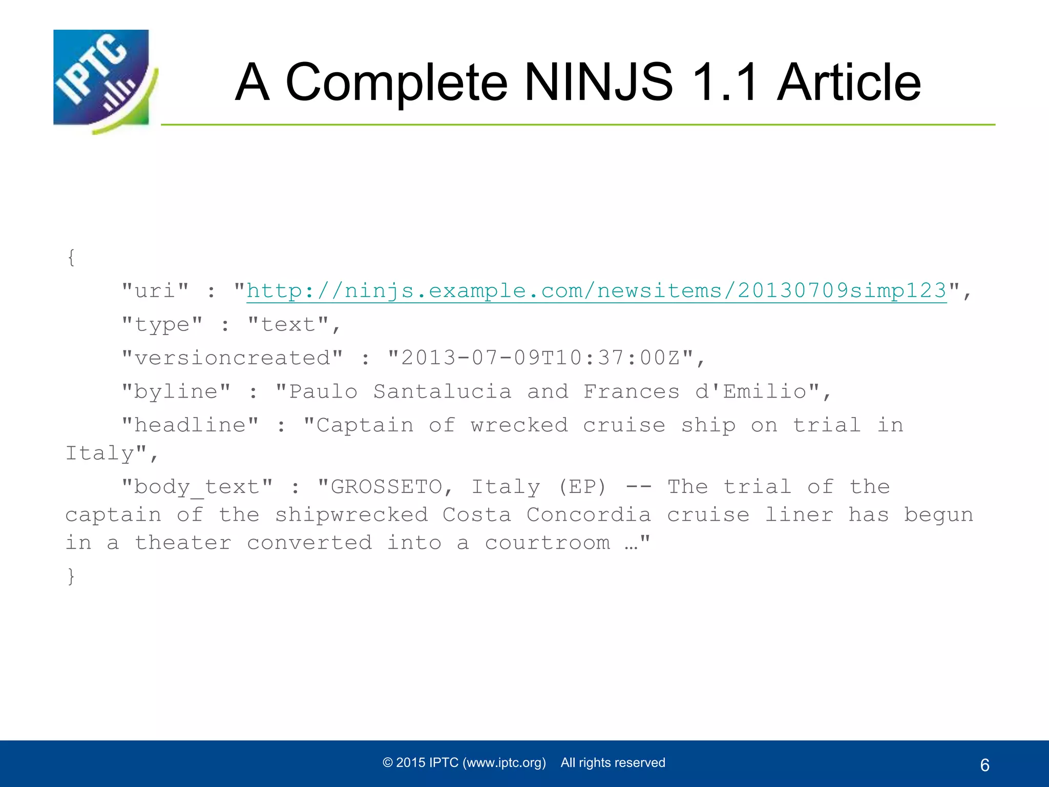 A Complete NINJS 1.1 Article
{
"uri" : "http://ninjs.example.com/newsitems/20130709simp123",
"type" : "text",
"versioncreated" : "2013-07-09T10:37:00Z",
"byline" : "Paulo Santalucia and Frances d'Emilio",
"headline" : "Captain of wrecked cruise ship on trial in
Italy",
"body_text" : "GROSSETO, Italy (EP) -- The trial of the
captain of the shipwrecked Costa Concordia cruise liner has begun
in a theater converted into a courtroom …"
}
© 2015 IPTC (www.iptc.org) All rights reserved 6
 