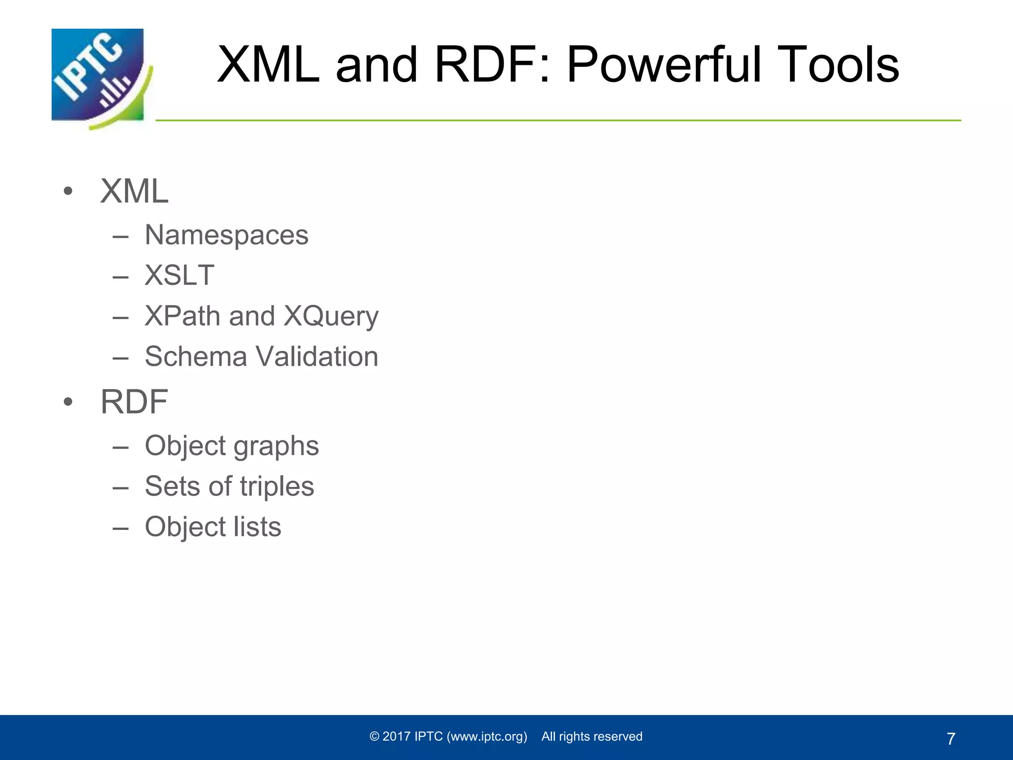 XML and RDF: Powerful Tools
• XML
– Namespaces
– XSLT
– XPath and XQuery
– Schema Validation
• RDF
– Object graphs
– Sets of triples
– Object lists
© 2017 IPTC (www.iptc.org) All rights reserved 7
 