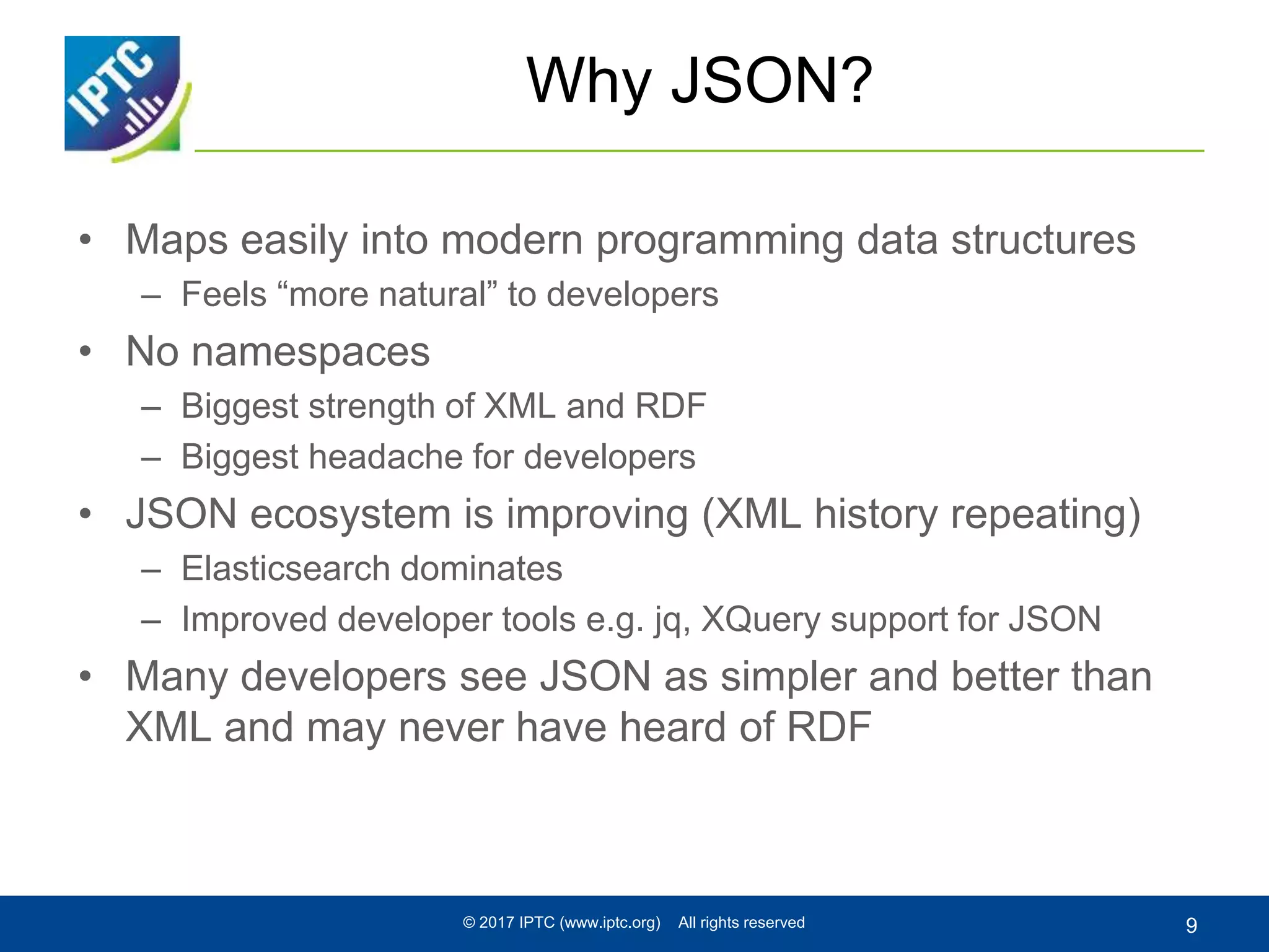 Why JSON?
• Maps easily into modern programming data structures
– Feels “more natural” to developers
• No namespaces
– Biggest strength of XML and RDF
– Biggest headache for developers
• JSON ecosystem is improving (XML history repeating)
– Elasticsearch dominates
– Improved developer tools e.g. jq, XQuery support for JSON
• Many developers see JSON as simpler and better than
XML and may never have heard of RDF
© 2017 IPTC (www.iptc.org) All rights reserved 9
 