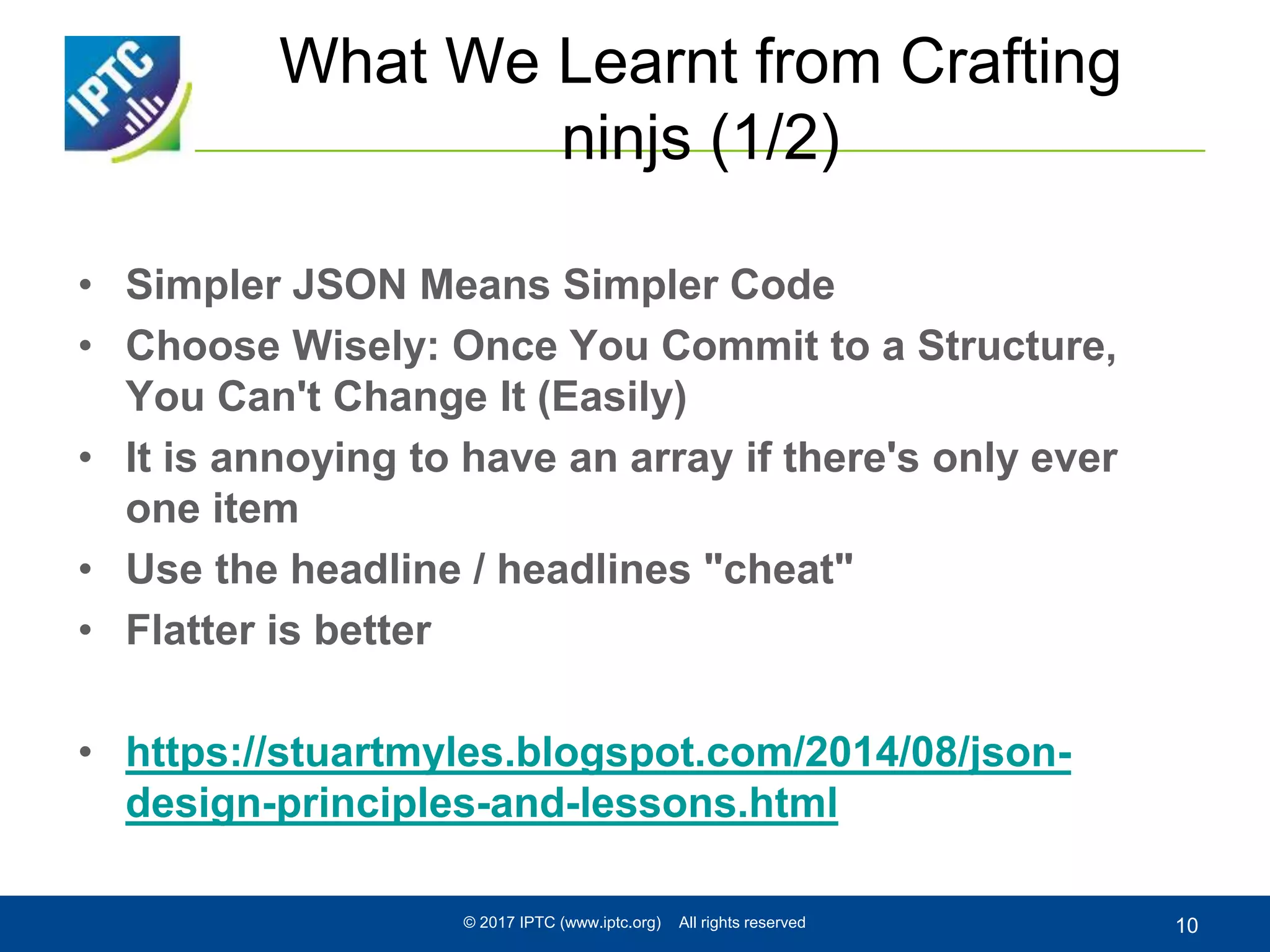 What We Learnt from Crafting
ninjs (1/2)
• Simpler JSON Means Simpler Code
• Choose Wisely: Once You Commit to a Structure,
You Can't Change It (Easily)
• It is annoying to have an array if there's only ever
one item
• Use the headline / headlines "cheat"
• Flatter is better
• https://stuartmyles.blogspot.com/2014/08/json-
design-principles-and-lessons.html
© 2017 IPTC (www.iptc.org) All rights reserved 10
 