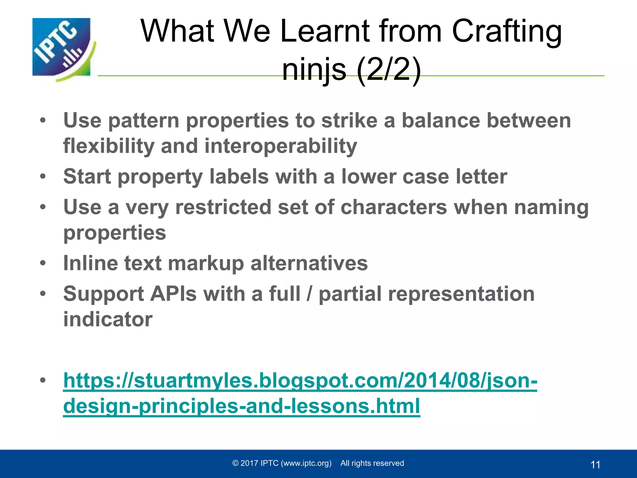 What We Learnt from Crafting
ninjs (2/2)
• Use pattern properties to strike a balance between
flexibility and interoperability
• Start property labels with a lower case letter
• Use a very restricted set of characters when naming
properties
• Inline text markup alternatives
• Support APIs with a full / partial representation
indicator
• https://stuartmyles.blogspot.com/2014/08/json-
design-principles-and-lessons.html
© 2017 IPTC (www.iptc.org) All rights reserved 11
 