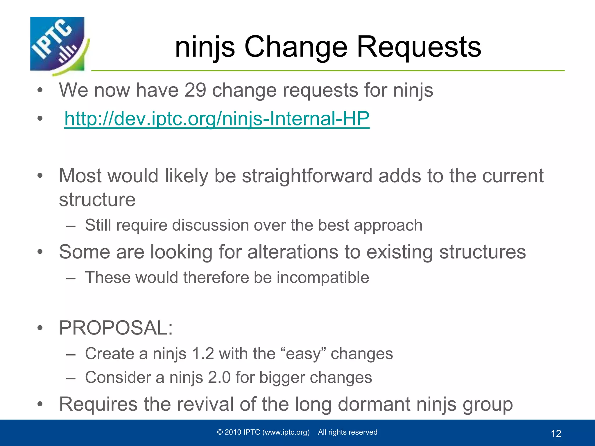 ninjs Change Requests
• We now have 29 change requests for ninjs
• http://dev.iptc.org/ninjs-Internal-HP
• Most would likely be straightforward adds to the current
structure
– Still require discussion over the best approach
• Some are looking for alterations to existing structures
– These would therefore be incompatible
• PROPOSAL:
– Create a ninjs 1.2 with the “easy” changes
– Consider a ninjs 2.0 for bigger changes
• Requires the revival of the long dormant ninjs group
© 2010 IPTC (www.iptc.org) All rights reserved 12
 